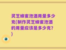 灵芝蜂蜜泡酒用量多少克(制作灵芝蜂蜜泡酒的用量应该是多少克？)