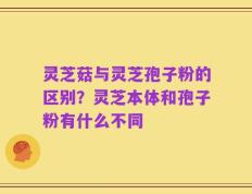 灵芝菇与灵芝孢子粉的区别？灵芝本体和孢子粉有什么不同