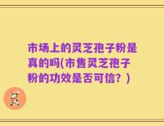 市场上的灵芝孢子粉是真的吗(市售灵芝孢子粉的功效是否可信？)
