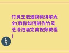 竹灵芝泡酒视频讲解大全(教你如何制作竹灵芝浸泡酒完美视频教程)