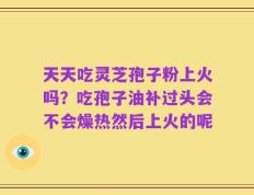 天天吃灵芝孢子粉上火吗？吃孢子油补过头会不会燥热然后上火的呢