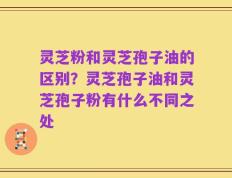 灵芝粉和灵芝孢子油的区别？灵芝孢子油和灵芝孢子粉有什么不同之处