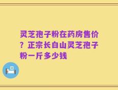 灵芝孢子粉在药房售价？正宗长白山灵芝孢子粉一斤多少钱