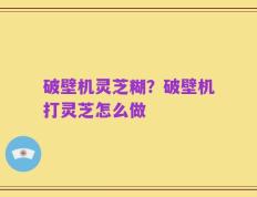 破壁机灵芝糊？破壁机打灵芝怎么做