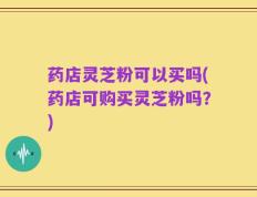 药店灵芝粉可以买吗(药店可购买灵芝粉吗？)
