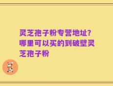 灵芝孢子粉专营地址？哪里可以买的到破壁灵芝孢子粉