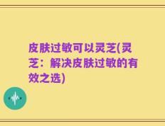 皮肤过敏可以灵芝(灵芝：解决皮肤过敏的有效之选)
