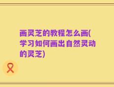 画灵芝的教程怎么画(学习如何画出自然灵动的灵芝)