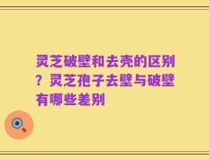 灵芝破壁和去壳的区别？灵芝孢子去壁与破壁有哪些差别