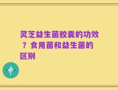 灵芝益生菌胶囊的功效 ？食用菌和益生菌的区别