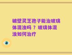 破壁灵芝孢子能治玻璃体混浊吗 ？玻璃体混浊如何治疗