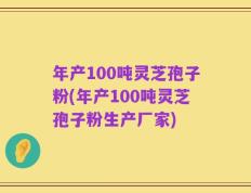 年产100吨灵芝孢子粉(年产100吨灵芝孢子粉生产厂家)