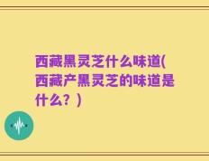 西藏黑灵芝什么味道(西藏产黑灵芝的味道是什么？)