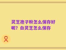 灵芝孢子粉怎么保存好呢？白灵芝怎么保存