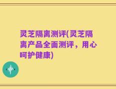灵芝隔离测评(灵芝隔离产品全面测评，用心呵护健康)