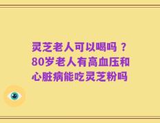 灵芝老人可以喝吗 ？80岁老人有高血压和心脏病能吃灵芝粉吗
