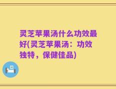 灵芝苹果汤什么功效最好(灵芝苹果汤：功效独特，保健佳品)
