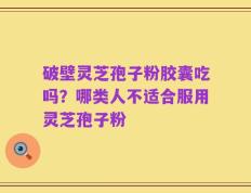 破壁灵芝孢子粉胶囊吃吗？哪类人不适合服用灵芝孢子粉