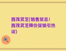 西茂灵芝(销售禁忌！西茂灵芝降价促销引热议)