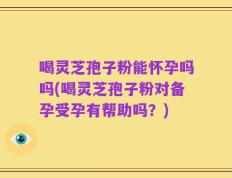 喝灵芝孢子粉能怀孕吗吗(喝灵芝孢子粉对备孕受孕有帮助吗？)