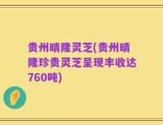 贵州晴隆灵芝(贵州晴隆珍贵灵芝呈现丰收达760吨)