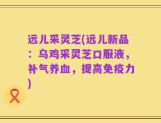 远儿采灵芝(远儿新品：乌鸡采灵芝口服液，补气养血，提高免疫力)