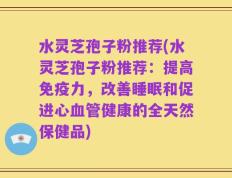 水灵芝孢子粉推荐(水灵芝孢子粉推荐：提高免疫力，改善睡眠和促进心血管健康的全天然保健品)