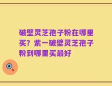 破壁灵芝孢子粉在哪里买？紫一破壁灵芝孢子粉到哪里买最好
