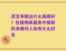 灵芝多糖治什么病最好？在植物真菌类中提取的多糖对人体有什么好处