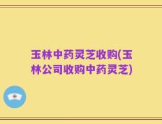 玉林中药灵芝收购(玉林公司收购中药灵芝)