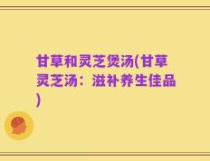 甘草和灵芝煲汤(甘草灵芝汤：滋补养生佳品)