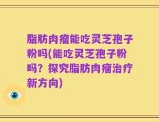 脂肪肉瘤能吃灵芝孢子粉吗(能吃灵芝孢子粉吗？探究脂肪肉瘤治疗新方向)