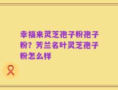 幸福来灵芝孢子粉孢子粉？芳兰名叶灵芝孢子粉怎么样