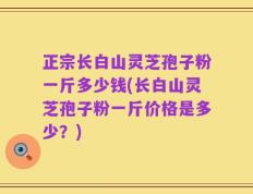 正宗长白山灵芝孢子粉一斤多少钱(长白山灵芝孢子粉一斤价格是多少？)