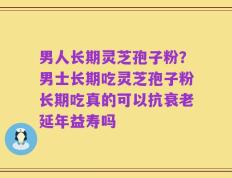 男人长期灵芝孢子粉？男士长期吃灵芝孢子粉长期吃真的可以抗衰老延年益寿吗