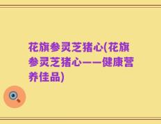 花旗参灵芝猪心(花旗参灵芝猪心——健康营养佳品)