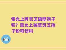 雷允上牌灵芝破壁孢子粉？雷允上破壁灵芝孢子粉可信吗