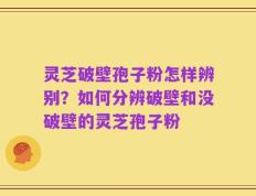 灵芝破壁孢子粉怎样辨别？如何分辨破壁和没破壁的灵芝孢子粉