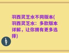 羽西灵芝水不同版本(羽西灵芝水：多款版本详解，让你拥有更多选择)