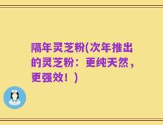 隔年灵芝粉(次年推出的灵芝粉：更纯天然，更强效！)