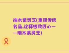 端木紫灵芝(重现传统名品,诠释极致匠心——端木紫灵芝)