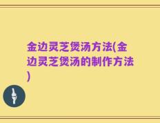 金边灵芝煲汤方法(金边灵芝煲汤的制作方法)