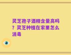 灵芝孢子酒精含量高吗？灵芝种植在家里怎么消毒