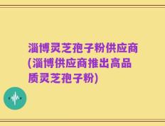 淄博灵芝孢子粉供应商(淄博供应商推出高品质灵芝孢子粉)