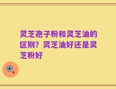 灵芝孢子粉和灵芝油的区别？灵芝油好还是灵芝粉好
