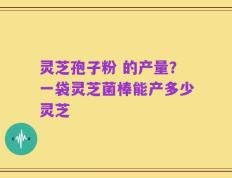 灵芝孢子粉 的产量？一袋灵芝菌棒能产多少灵芝