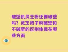破壁机灵芝粉还要破壁吗？灵芝袍子粉破壁和不破壁的区别体现在哪些方面