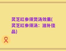 灵芝红参须煲汤效果(灵芝红参须汤：滋补佳品)