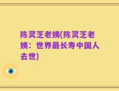 陈灵芝老姨(陈灵芝老姨：世界最长寿中国人去世)