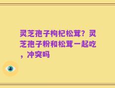 灵芝孢子枸杞松茸？灵芝孢子粉和松茸一起吃，冲突吗